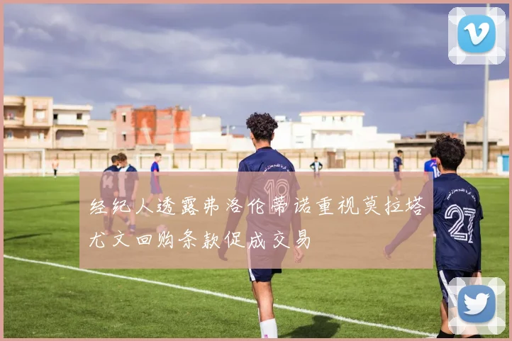 经纪人透露弗洛伦蒂诺重视莫拉塔尤文回购条款促成交易