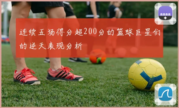 连续五场得分超200分的篮球巨星们的逆天表现分析