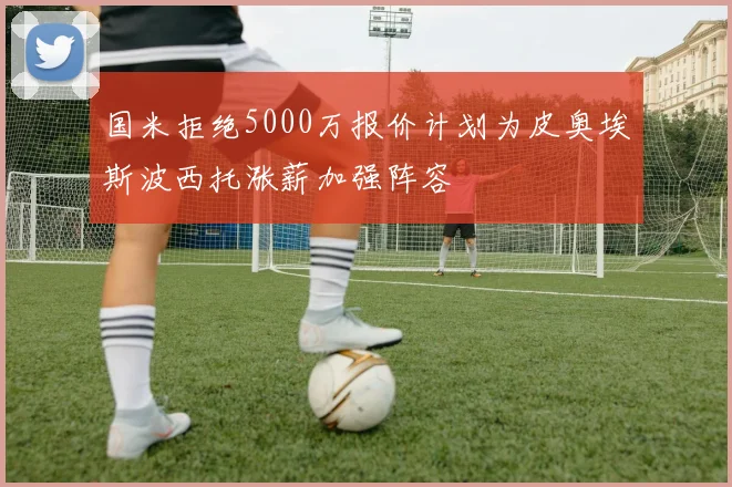 国米拒绝5000万报价计划为皮奥埃斯波西托涨薪加强阵容