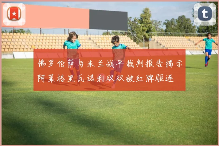 佛罗伦萨与米兰战平裁判报告揭示阿莱格里瓦诺利双双被红牌驱逐