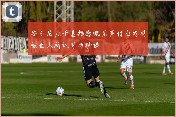 安东尼儿子基扬感慨无声付出终将被世人所认可与珍视