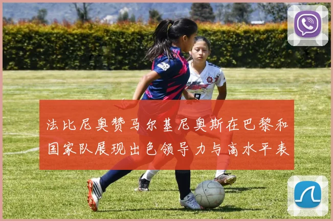 法比尼奥赞马尔基尼奥斯在巴黎和国家队展现出色领导力与高水平表现