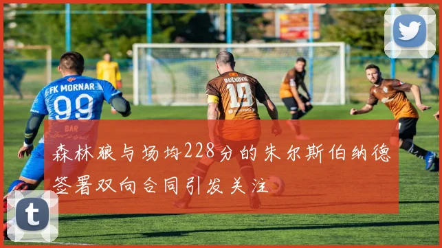 森林狼与场均228分的朱尔斯伯纳德签署双向合同引发关注