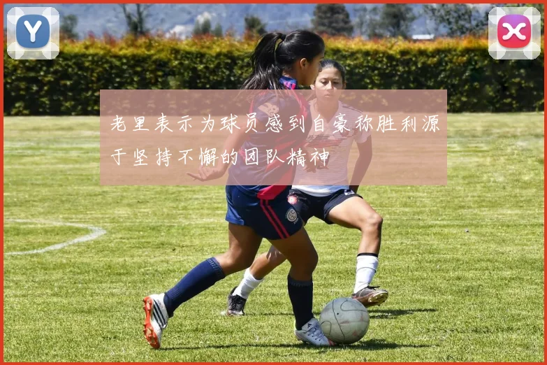 老里表示为球员感到自豪称胜利源于坚持不懈的团队精神