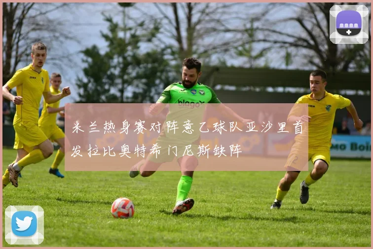 米兰热身赛对阵意乙球队亚沙里首发拉比奥特希门尼斯缺阵