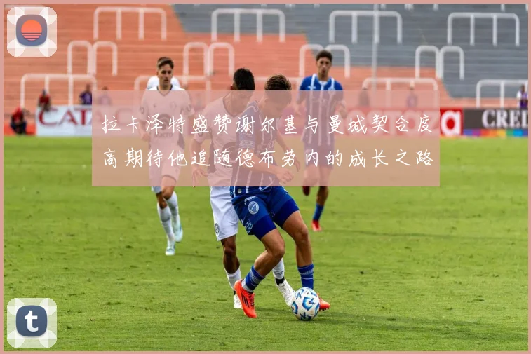 拉卡泽特盛赞谢尔基与曼城契合度高期待他追随德布劳内的成长之路