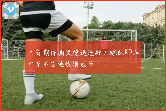 火箭期待谢泼德迅速融入球队KD和申京不容他慢慢成长