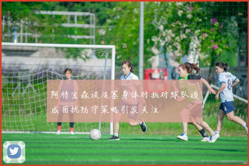 阿特金森谈活塞身体对抗对球队造成困扰防守策略引发关注