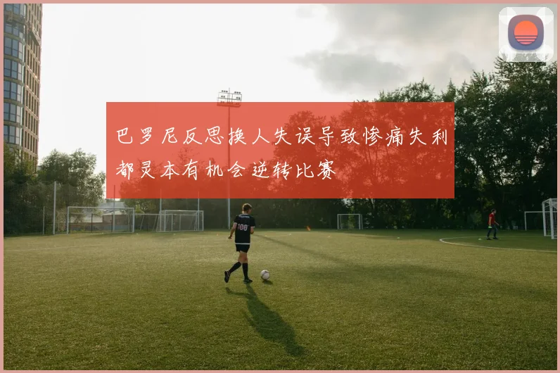 巴罗尼反思换人失误导致惨痛失利都灵本有机会逆转比赛
