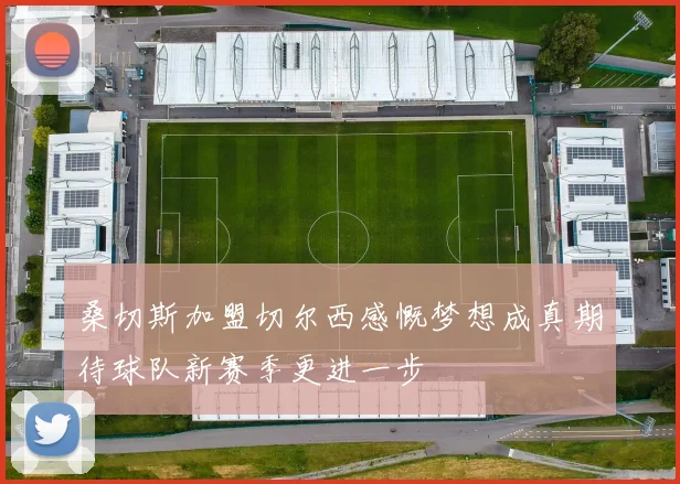 桑切斯加盟切尔西感慨梦想成真期待球队新赛季更进一步