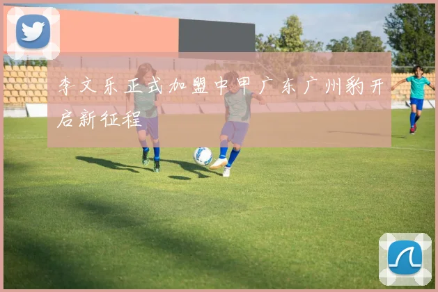 李文乐正式加盟中甲广东广州豹开启新征程