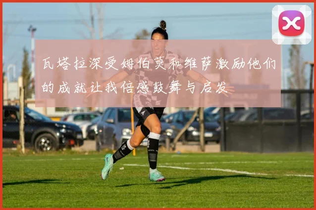 瓦塔拉深受姆伯莫和维萨激励他们的成就让我倍感鼓舞与启发