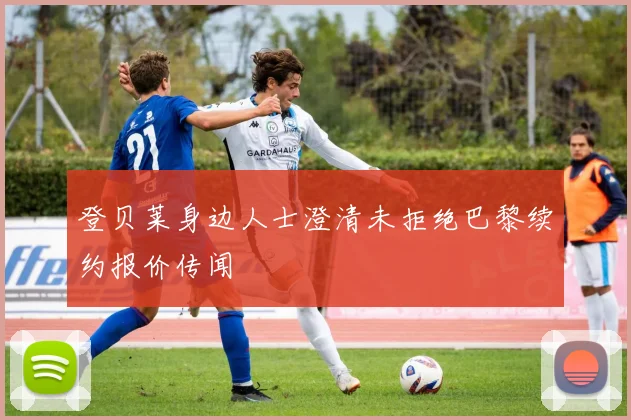 登贝莱身边人士澄清未拒绝巴黎续约报价传闻