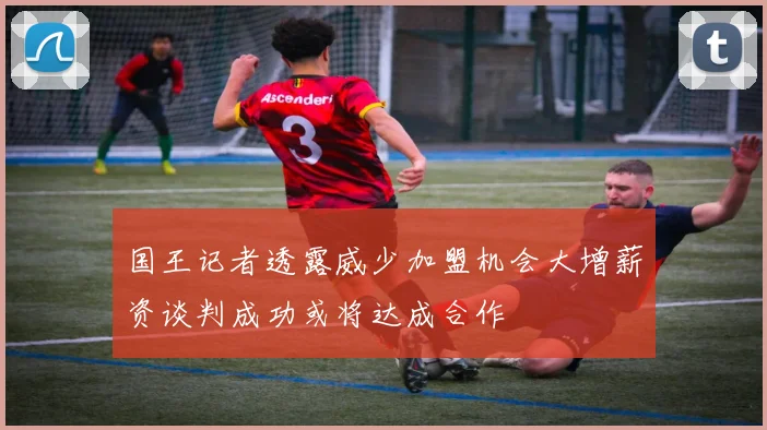 国王记者透露威少加盟机会大增薪资谈判成功或将达成合作