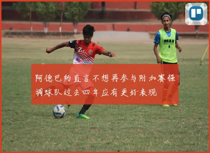 阿德巴约直言不想再参与附加赛强调球队过去四年应有更好表现