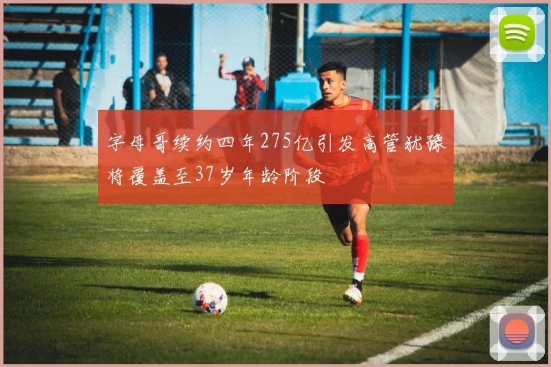 字母哥续约四年275亿引发高管犹豫将覆盖至37岁年龄阶段
