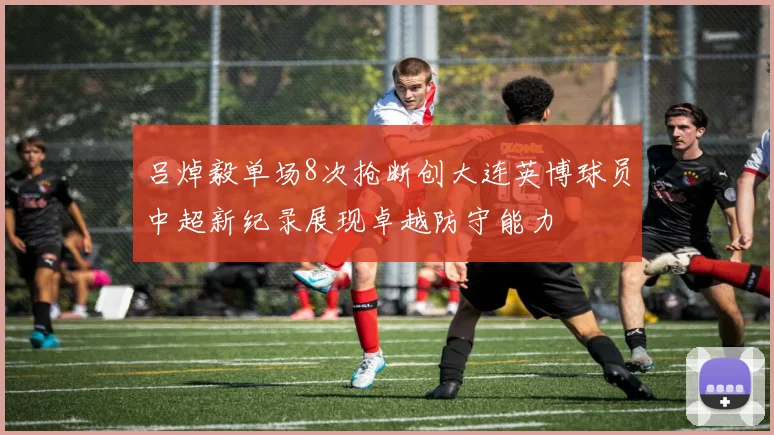 吕焯毅单场8次抢断创大连英博球员中超新纪录展现卓越防守能力