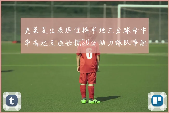 克莱复出表现惊艳半场三分球命中率高达五成独揽20分助力球队争胜