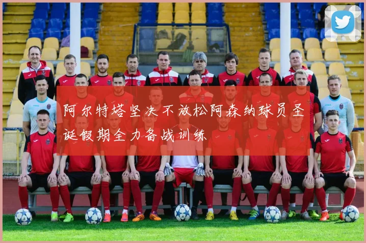 阿尔特塔坚决不放松阿森纳球员圣诞假期全力备战训练