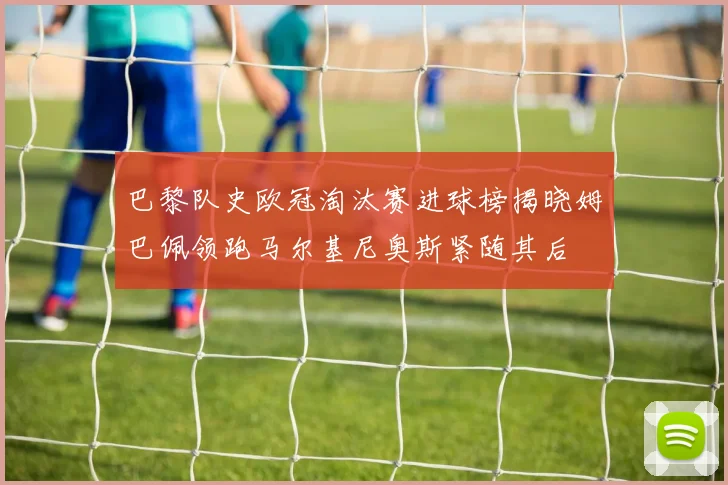 巴黎队史欧冠淘汰赛进球榜揭晓姆巴佩领跑马尔基尼奥斯紧随其后