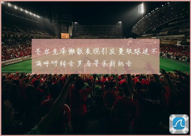 齐尔克泽懒散表现引发曼联球迷不满呼吁转会罗马寻求新机会