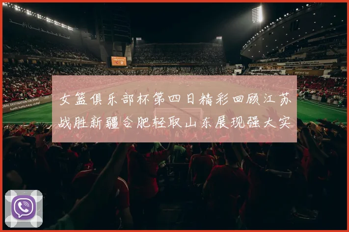 女篮俱乐部杯第四日精彩回顾江苏战胜新疆合肥轻取山东展现强大实力