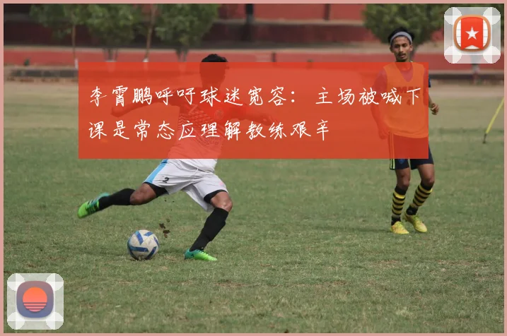 李霄鹏呼吁球迷宽容：主场被喊下课是常态应理解教练艰辛